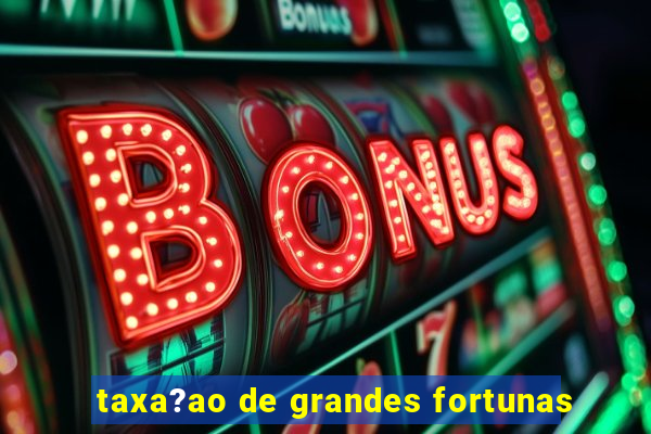 taxa?ao de grandes fortunas