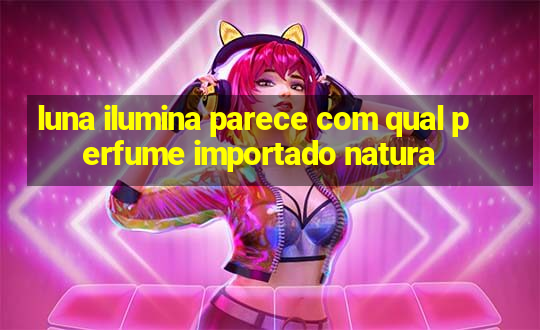 luna ilumina parece com qual perfume importado natura