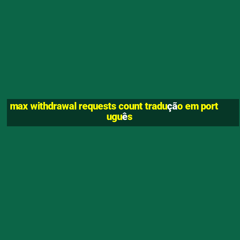 max withdrawal requests count tradução em português