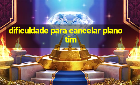 dificuldade para cancelar plano tim