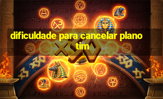 dificuldade para cancelar plano tim