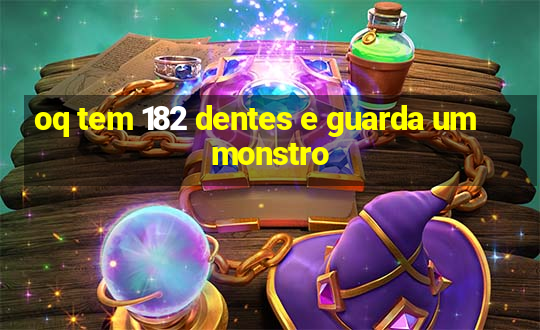 oq tem 182 dentes e guarda um monstro