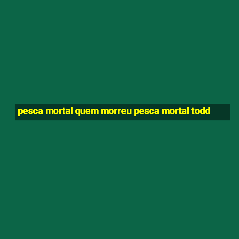 pesca mortal quem morreu pesca mortal todd