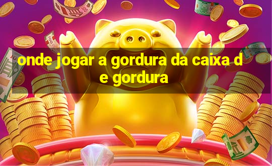 onde jogar a gordura da caixa de gordura