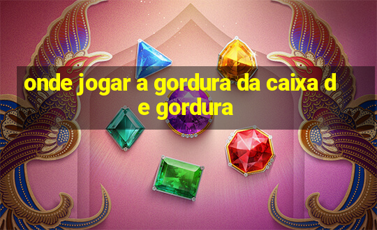 onde jogar a gordura da caixa de gordura