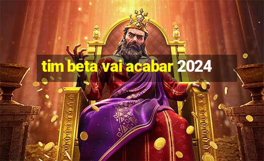 tim beta vai acabar 2024