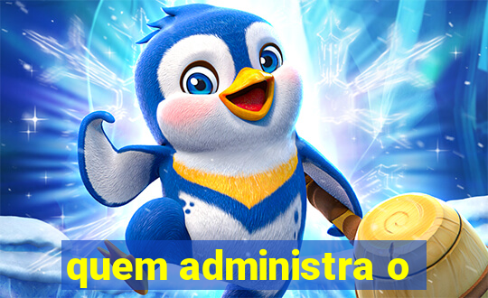 quem administra o