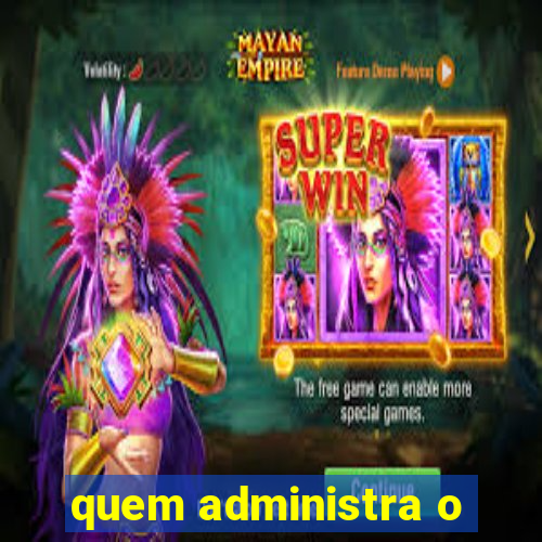 quem administra o