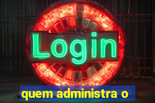 quem administra o