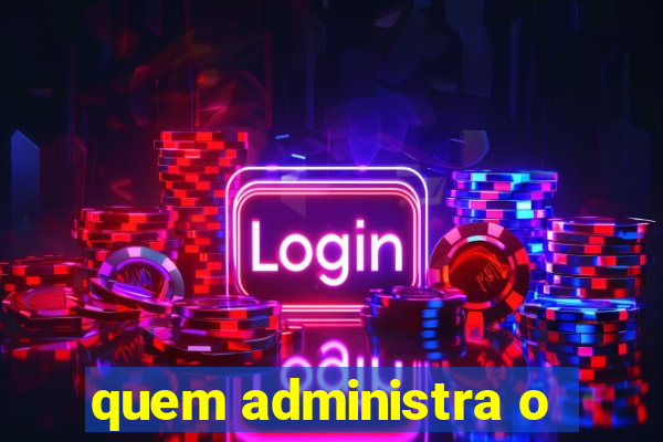 quem administra o