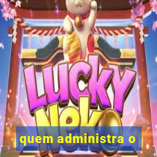 quem administra o