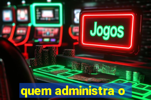 quem administra o