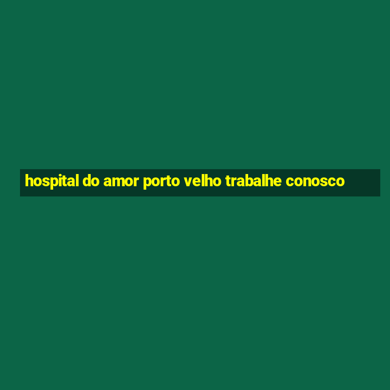 hospital do amor porto velho trabalhe conosco