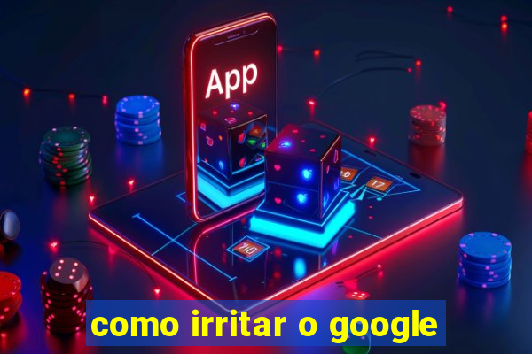 como irritar o google