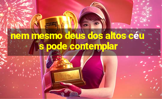 nem mesmo deus dos altos céus pode contemplar