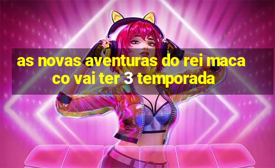 as novas aventuras do rei macaco vai ter 3 temporada