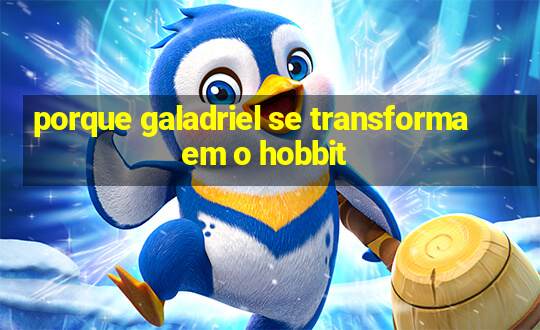 porque galadriel se transforma em o hobbit