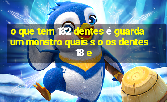 o que tem 182 dentes é guarda um monstro quais s o os dentes 18 e