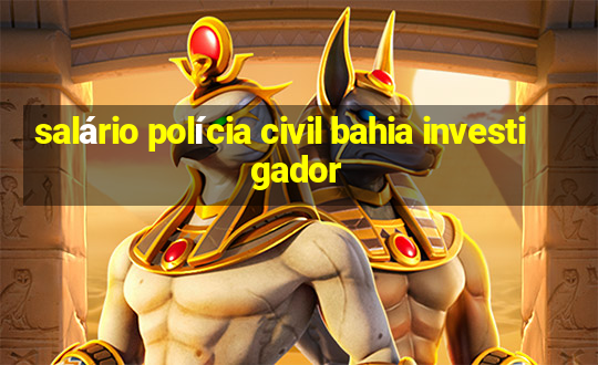 salário polícia civil bahia investigador