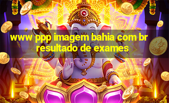 www ppp imagem bahia com br resultado de exames