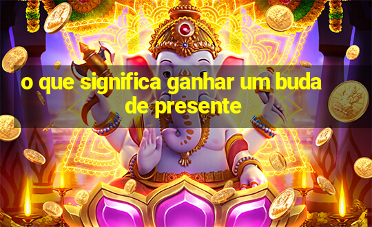 o que significa ganhar um buda de presente