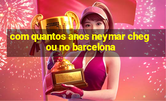 com quantos anos neymar chegou no barcelona