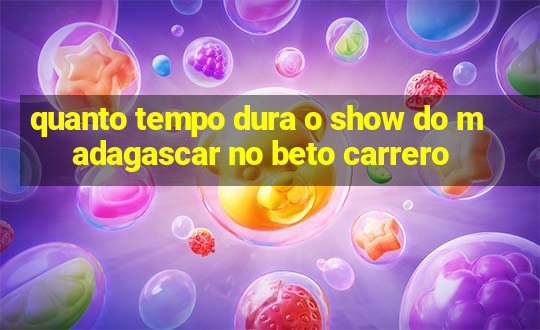 quanto tempo dura o show do madagascar no beto carrero