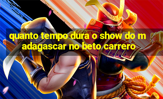 quanto tempo dura o show do madagascar no beto carrero