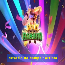 desafio da campe? artista