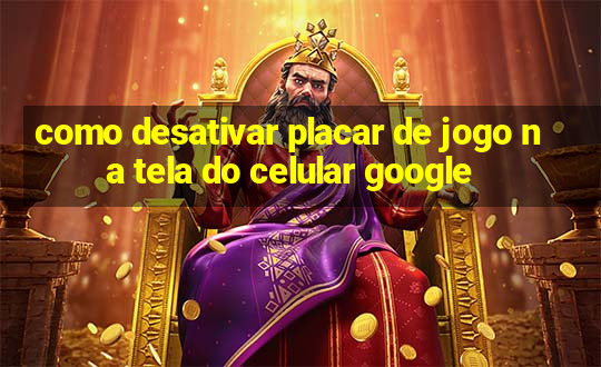 como desativar placar de jogo na tela do celular google