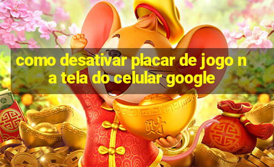 como desativar placar de jogo na tela do celular google