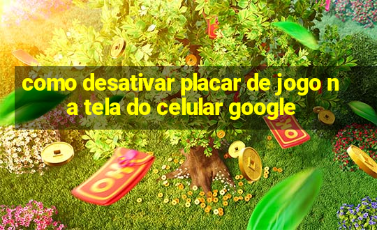 como desativar placar de jogo na tela do celular google