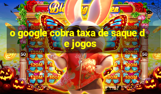 o google cobra taxa de saque de jogos