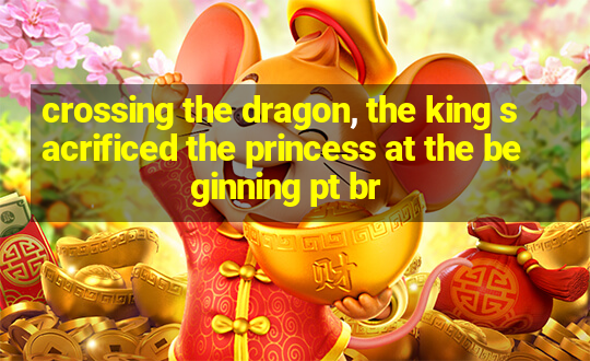 crossing the dragon, the king sacrificed the princess at the beginning pt br