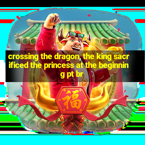 crossing the dragon, the king sacrificed the princess at the beginning pt br