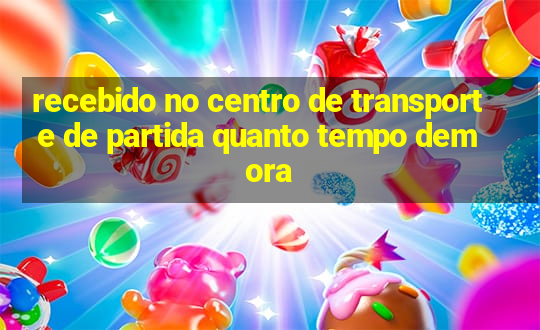 recebido no centro de transporte de partida quanto tempo demora