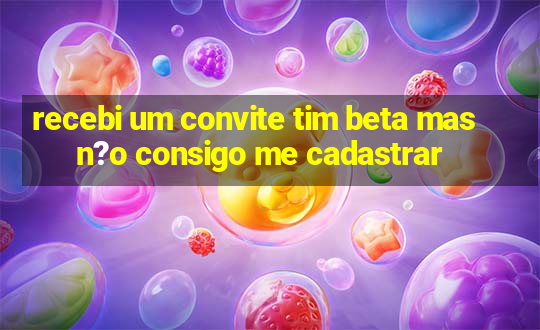 recebi um convite tim beta mas n?o consigo me cadastrar