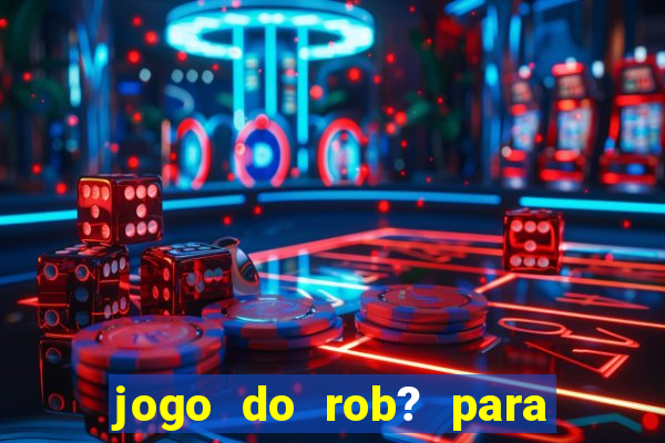 jogo do rob? para ganhar dinheiro