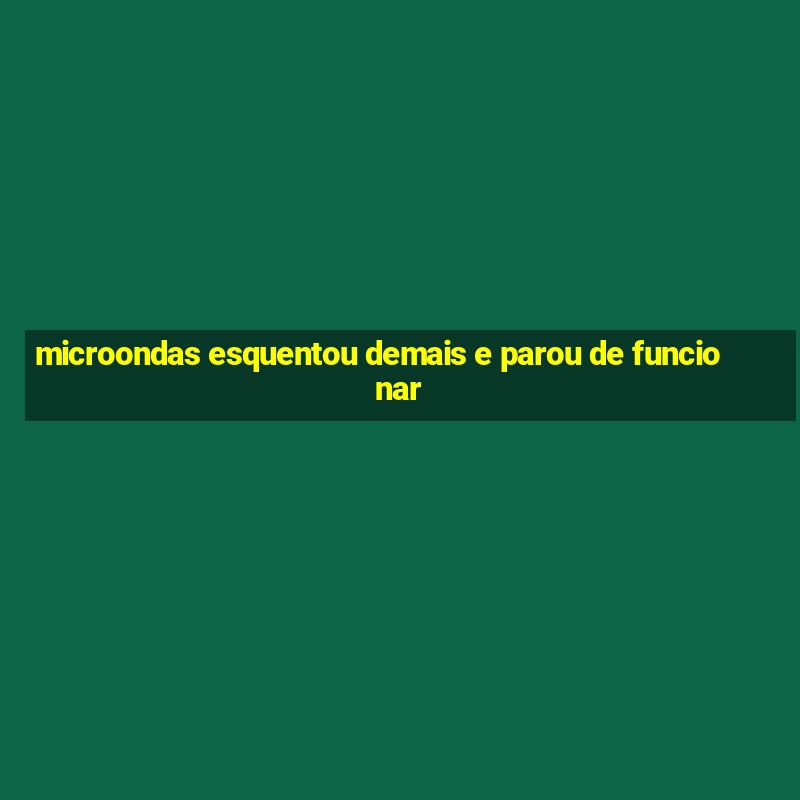 microondas esquentou demais e parou de funcionar