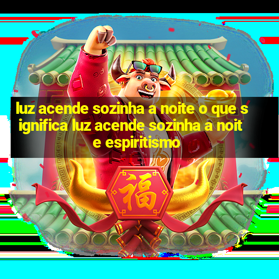 luz acende sozinha a noite o que significa luz acende sozinha a noite espiritismo