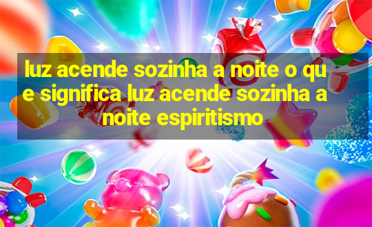 luz acende sozinha a noite o que significa luz acende sozinha a noite espiritismo