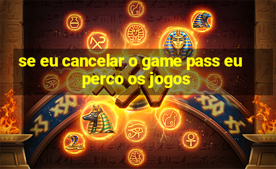 se eu cancelar o game pass eu perco os jogos