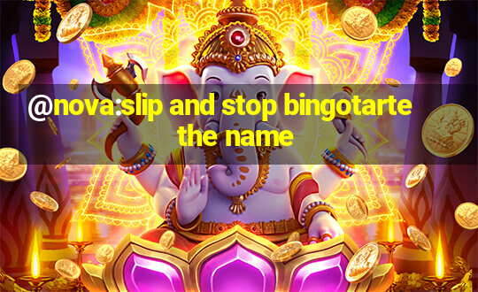 @nova:slip and stop bingotarte the name