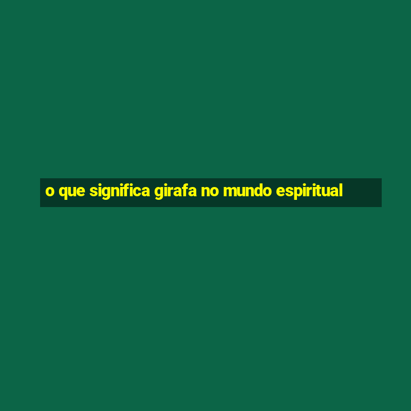 o que significa girafa no mundo espiritual