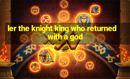 ler the knight king who returned with a god