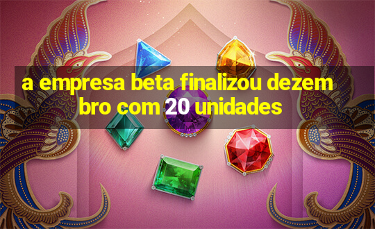 a empresa beta finalizou dezembro com 20 unidades