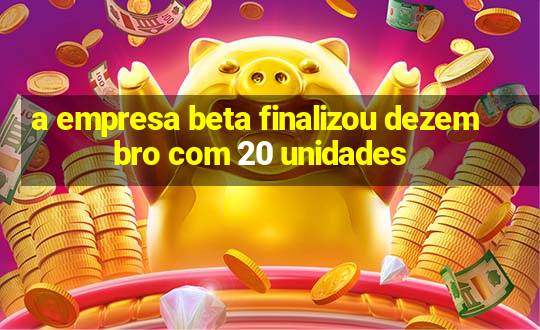 a empresa beta finalizou dezembro com 20 unidades