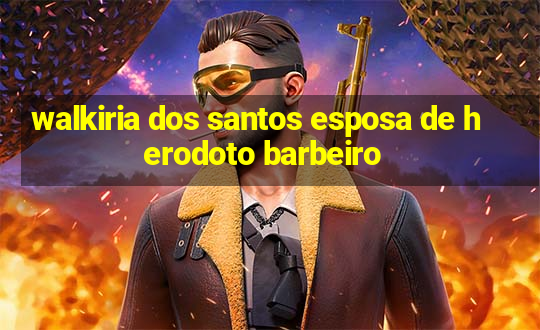 walkiria dos santos esposa de herodoto barbeiro