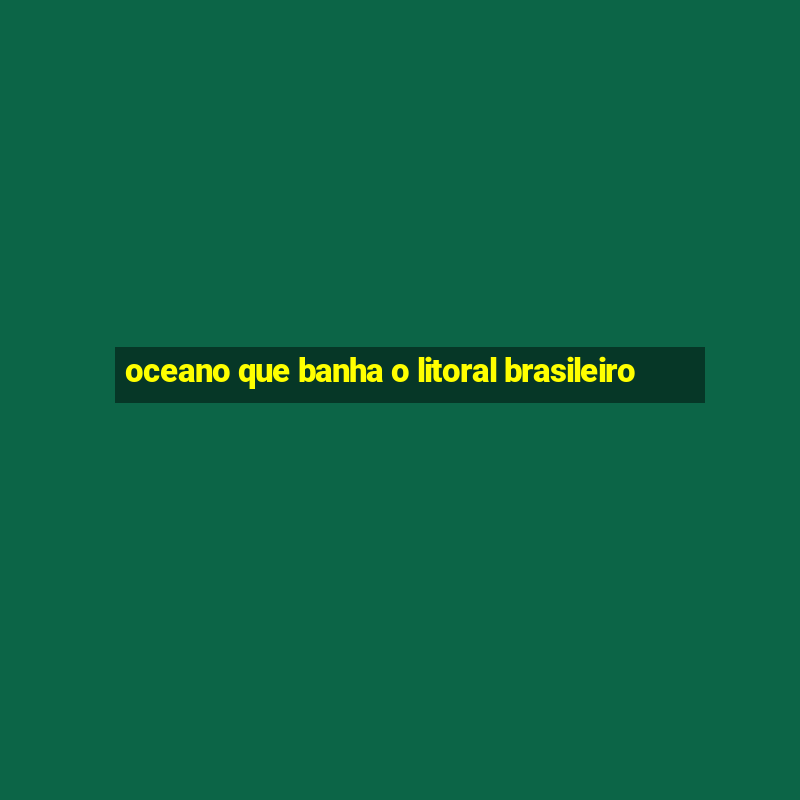 oceano que banha o litoral brasileiro